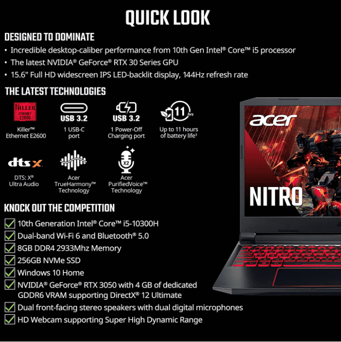 Domina el juego: con el procesador Intel Core i5-10300H de 10ª generación, tu Nitro 5 está lleno de una potencia increíble para todos tus juegos RTX, está encendido: la última NVIDIA GeForce RTX 3050 (4 GB dedicado GDDR6 VRAM) está impulsada por una arquitectura galardonada con nuevos núcleos de rastreo de rayos, núcleos Tensor y multiprocesadores de transmisión que soportan DirectX 12 Ultimate para el máximo rendimiento de juego Intensidad visual: Explora mundos de juegos con detalles Full HD en la pantalla panorámica IPS de 15.6 pulgadas con retroiluminación LED con resolución de 1920 x 1080, frecuencia de actualización de 144 Hz y 80% pantalla a cuerpo, relación de aspecto 16:9 Especificaciones internas: memoria DDR4 de 8 GB de 2933 MHz (2 ranuras DDR4 en total, máximo 32 GB); SSD NVMe de 256 GB (2 ranuras PCIe M.2, 1 bahía de disco duro de 2.5 pulgadas disponible) Prioriza tu juego: Killer Ethernet E2600 e Intel Wi-Fi 6 AX201 te da una ventaja en línea tomando el control de tu red y priorizando tu juego Mantente fresco bajo presión: cuando el uso intensivo requiere un impulso adicional, la tecnología Acer CoolBoost aumenta la velocidad del ventilador en un 10% y la CPU, refrigeración de GPU en un 9% en comparación con el modo automático, aumentando el rendimiento térmico en un 25% para una mejor comodidad de juego Toma el control de tu computadora portátil para juegos: la interfaz de usuario NitroSense se puede llamar con el botón dedicado del teclado para que puedas visualizar instantáneamente la temperatura del componente de tu PC, la velocidad del ventilador, el rendimiento de carga, el plan de energía y mucho más Con Alexa Show Mode, puedes utilizar tu PC como una experiencia interactiva de pantalla completa que cuenta con imágenes ricas y te permite hablar con Alexa desde el otro lado de la habitación. Puertos para todos tus accesorios: USB 3.2 Gen 2 Type-C, 2 USB 3.2 Gen 1, USB 3.2 Gen 2 (carga de apagado), HDMI 2.0 con soporte HDCP, auriculares, altavoz, conector de salida, Ethernet (RJ-45), entrada CC para adaptador de CA El ajuste correcto: 14.3 pulgadas de ancho x 10.0 pulgadas de profundidad x 0.95 pulgadas de alto; 5 libras; garantía limitada de viajeros internacionales de un año (ITW); hasta 11 horas de duración de la batería